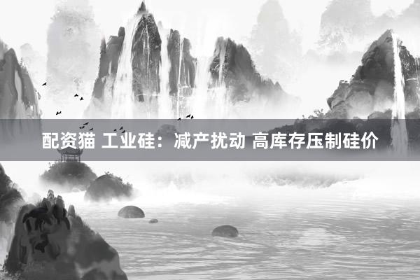 配资猫 工业硅：减产扰动 高库存压制硅价
