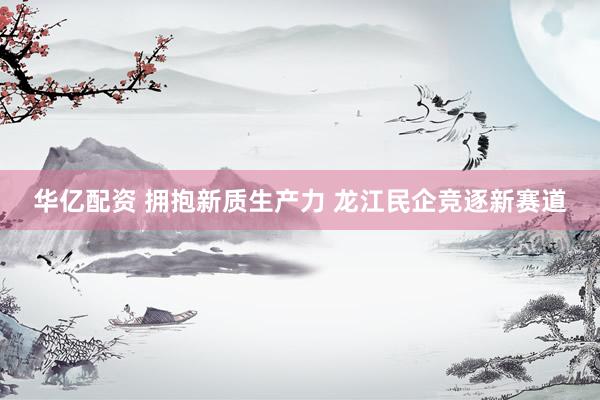 华亿配资 拥抱新质生产力 龙江民企竞逐新赛道