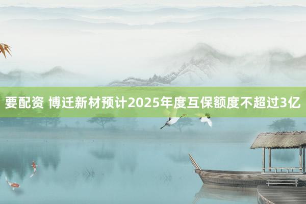 要配资 博迁新材预计2025年度互保额度不超过3亿