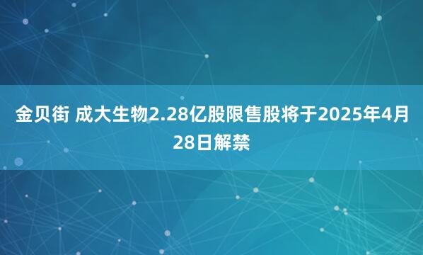 金贝街 成大生物2.28亿股限售股将于2025年4月28日解禁