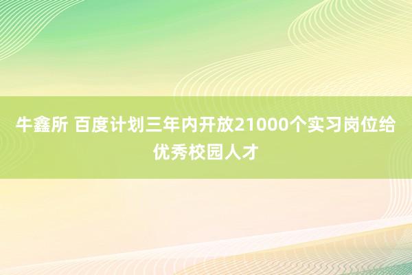 牛鑫所 百度计划三年内开放21000个实习岗位给优秀校园人才