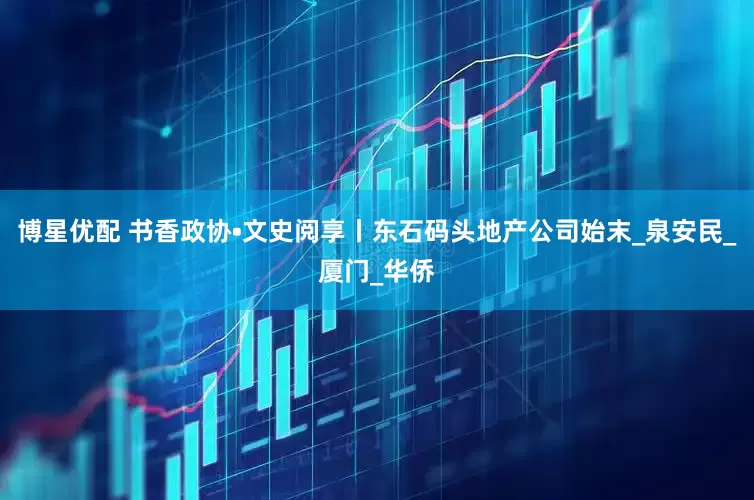 博星优配 书香政协•文史阅享丨东石码头地产公司始末_泉安民_厦门_华侨