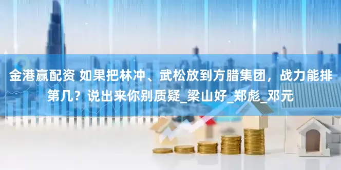 金港赢配资 如果把林冲、武松放到方腊集团，战力能排第几？说出来你别质疑_梁山好_郑彪_邓元
