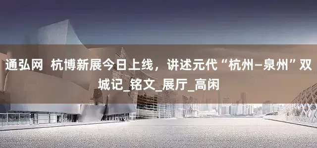 通弘网  杭博新展今日上线，讲述元代“杭州—泉州”双城记_铭文_展厅_高闲