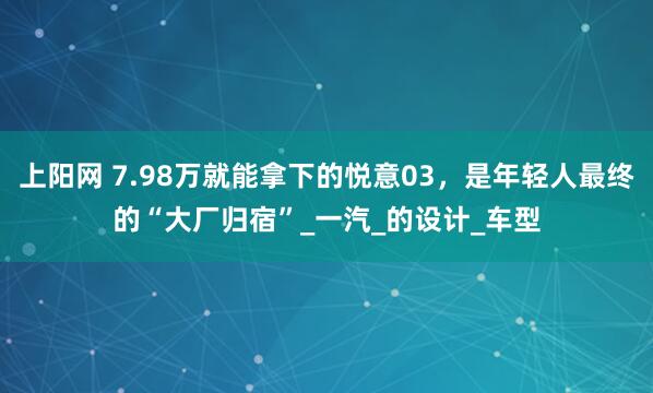 上阳网 7.98万就能拿下的悦意03，是年轻人最终的“大厂归宿”_一汽_的设计_车型