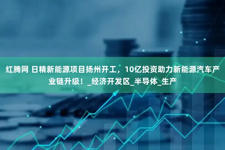 红腾网 日精新能源项目扬州开工，10亿投资助力新能源汽车产业链升级！_经济开发区_半导体_生产