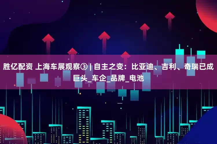 胜亿配资 上海车展观察③ | 自主之变：比亚迪、吉利、奇瑞已成巨头_车企_品牌_电池
