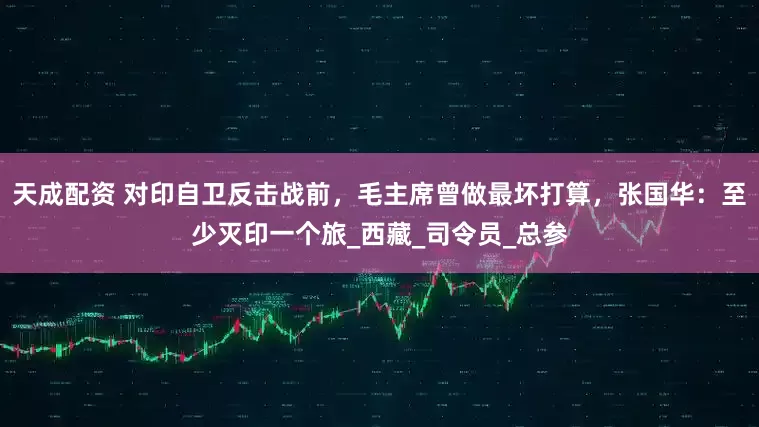 天成配资 对印自卫反击战前，毛主席曾做最坏打算，张国华：至少灭印一个旅_西藏_司令员_总参