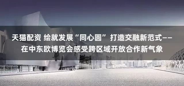 天猫配资 绘就发展“同心圆” 打造交融新范式——在中东欧博览会感受跨区域开放合作新气象