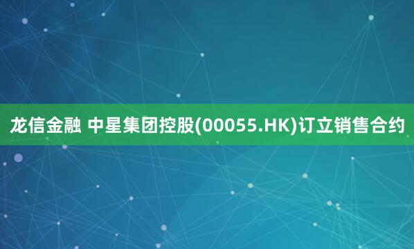 龙信金融 中星集团控股(00055.HK)订立销售合约