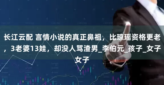 长江云配 言情小说的真正鼻祖，比琼瑶资格更老，3老婆13娃，却没人骂渣男_李伯元_孩子_女子