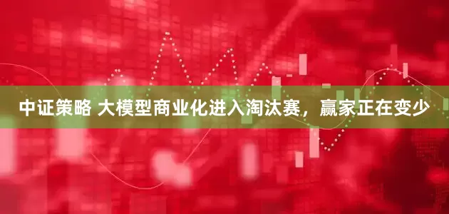 中证策略 大模型商业化进入淘汰赛，赢家正在变少