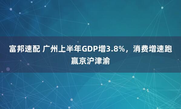 富邦速配 广州上半年GDP增3.8%，消费增速跑赢京沪津渝