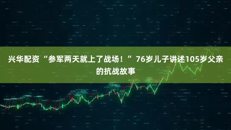 兴华配资 “参军两天就上了战场！” 76岁儿子讲述105岁父亲的抗战故事