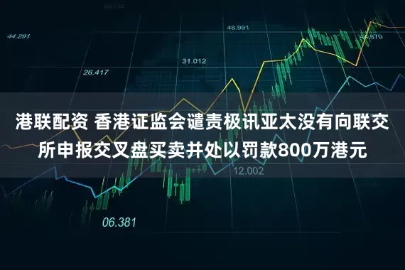 港联配资 香港证监会谴责极讯亚太没有向联交所申报交叉盘买卖并处以罚款800万港元