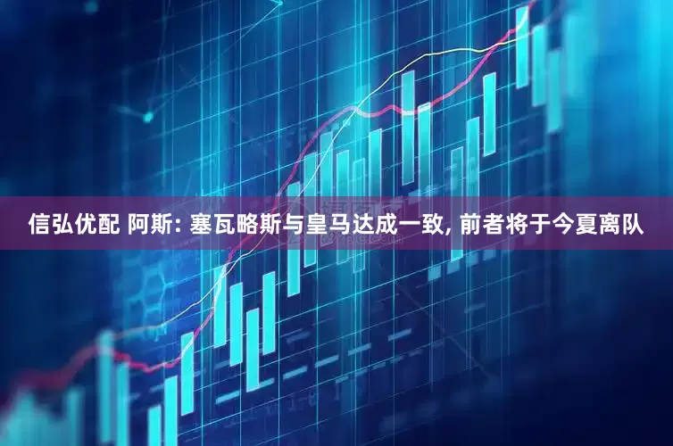 信弘优配 阿斯: 塞瓦略斯与皇马达成一致, 前者将于今夏离队